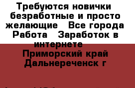 Требуются новички, безработные и просто желающие - Все города Работа » Заработок в интернете   . Приморский край,Дальнереченск г.